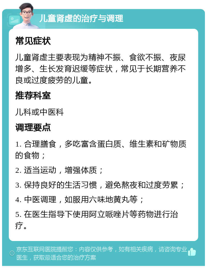 儿童肾虚的治疗与调理 常见症状 儿童肾虚主要表现为精神不振、食欲不振、夜尿增多、生长发育迟缓等症状，常见于长期营养不良或过度疲劳的儿童。 推荐科室 儿科或中医科 调理要点 1. 合理膳食，多吃富含蛋白质、维生素和矿物质的食物； 2. 适当运动，增强体质； 3. 保持良好的生活习惯，避免熬夜和过度劳累； 4. 中医调理，如服用六味地黄丸等； 5. 在医生指导下使用阿立哌唑片等药物进行治疗。