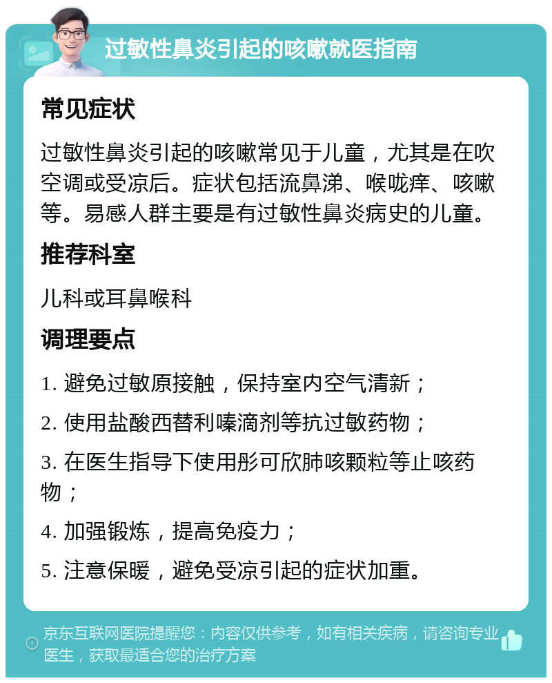 过敏性鼻炎引起的咳嗽就医指南 常见症状 过敏性鼻炎引起的咳嗽常见于儿童，尤其是在吹空调或受凉后。症状包括流鼻涕、喉咙痒、咳嗽等。易感人群主要是有过敏性鼻炎病史的儿童。 推荐科室 儿科或耳鼻喉科 调理要点 1. 避免过敏原接触，保持室内空气清新； 2. 使用盐酸西替利嗪滴剂等抗过敏药物； 3. 在医生指导下使用彤可欣肺咳颗粒等止咳药物； 4. 加强锻炼，提高免疫力； 5. 注意保暖，避免受凉引起的症状加重。