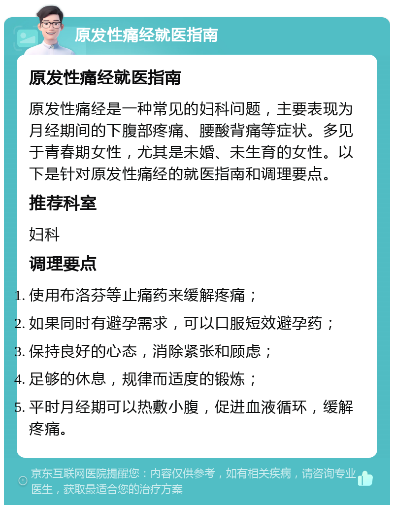 原发性痛经就医指南 原发性痛经就医指南 原发性痛经是一种常见的妇科问题，主要表现为月经期间的下腹部疼痛、腰酸背痛等症状。多见于青春期女性，尤其是未婚、未生育的女性。以下是针对原发性痛经的就医指南和调理要点。 推荐科室 妇科 调理要点 使用布洛芬等止痛药来缓解疼痛； 如果同时有避孕需求，可以口服短效避孕药； 保持良好的心态，消除紧张和顾虑； 足够的休息，规律而适度的锻炼； 平时月经期可以热敷小腹，促进血液循环，缓解疼痛。