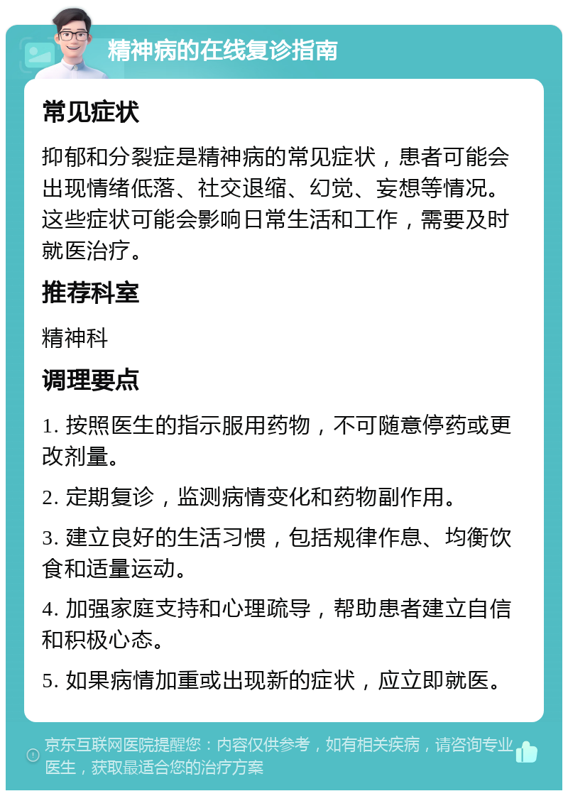 精神病的在线复诊指南 常见症状 抑郁和分裂症是精神病的常见症状，患者可能会出现情绪低落、社交退缩、幻觉、妄想等情况。这些症状可能会影响日常生活和工作，需要及时就医治疗。 推荐科室 精神科 调理要点 1. 按照医生的指示服用药物，不可随意停药或更改剂量。 2. 定期复诊，监测病情变化和药物副作用。 3. 建立良好的生活习惯，包括规律作息、均衡饮食和适量运动。 4. 加强家庭支持和心理疏导，帮助患者建立自信和积极心态。 5. 如果病情加重或出现新的症状，应立即就医。