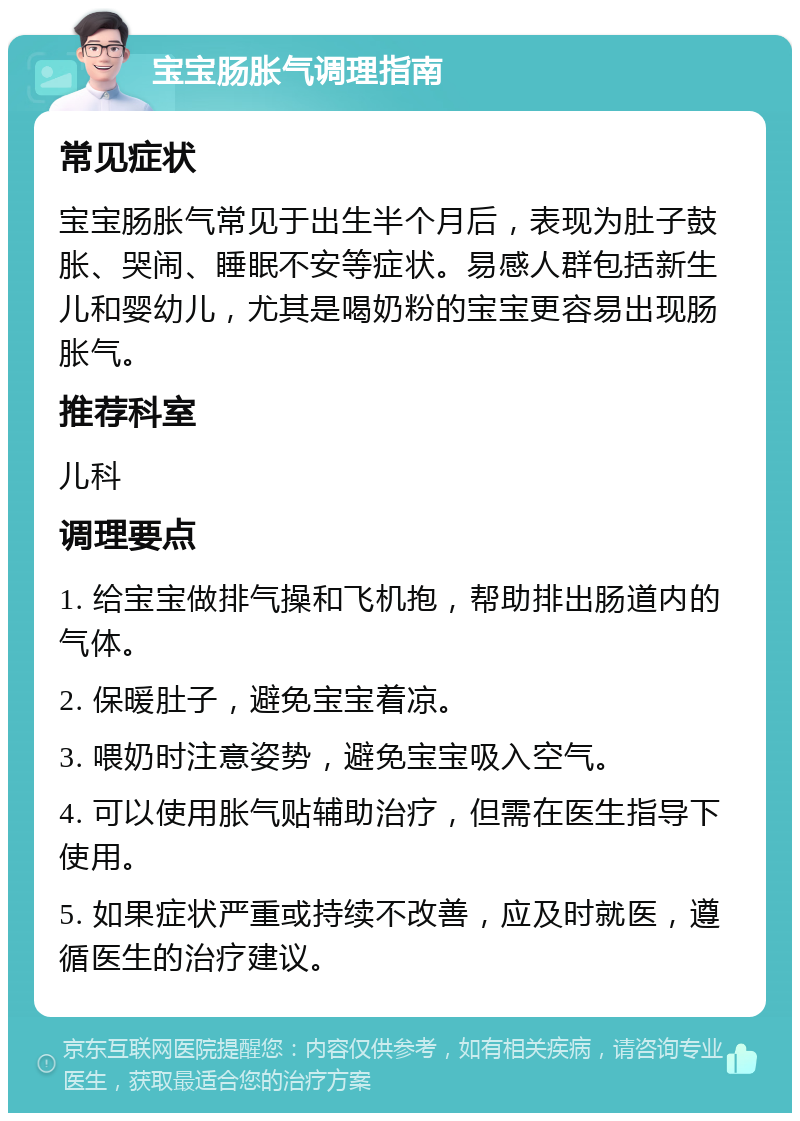 宝宝肠胀气调理指南 常见症状 宝宝肠胀气常见于出生半个月后，表现为肚子鼓胀、哭闹、睡眠不安等症状。易感人群包括新生儿和婴幼儿，尤其是喝奶粉的宝宝更容易出现肠胀气。 推荐科室 儿科 调理要点 1. 给宝宝做排气操和飞机抱，帮助排出肠道内的气体。 2. 保暖肚子，避免宝宝着凉。 3. 喂奶时注意姿势，避免宝宝吸入空气。 4. 可以使用胀气贴辅助治疗，但需在医生指导下使用。 5. 如果症状严重或持续不改善，应及时就医，遵循医生的治疗建议。