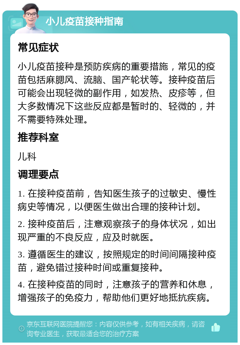 小儿疫苗接种指南 常见症状 小儿疫苗接种是预防疾病的重要措施，常见的疫苗包括麻腮风、流脑、国产轮状等。接种疫苗后可能会出现轻微的副作用，如发热、皮疹等，但大多数情况下这些反应都是暂时的、轻微的，并不需要特殊处理。 推荐科室 儿科 调理要点 1. 在接种疫苗前，告知医生孩子的过敏史、慢性病史等情况，以便医生做出合理的接种计划。 2. 接种疫苗后，注意观察孩子的身体状况，如出现严重的不良反应，应及时就医。 3. 遵循医生的建议，按照规定的时间间隔接种疫苗，避免错过接种时间或重复接种。 4. 在接种疫苗的同时，注意孩子的营养和休息，增强孩子的免疫力，帮助他们更好地抵抗疾病。