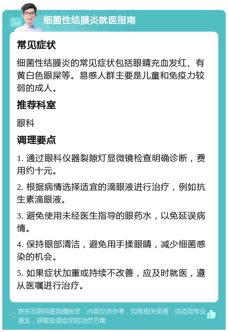 细菌性结膜炎就医指南 常见症状 细菌性结膜炎的常见症状包括眼睛充血发红、有黄白色眼屎等。易感人群主要是儿童和免疫力较弱的成人。 推荐科室 眼科 调理要点 1. 通过眼科仪器裂隙灯显微镜检查明确诊断，费用约十元。 2. 根据病情选择适宜的滴眼液进行治疗，例如抗生素滴眼液。 3. 避免使用未经医生指导的眼药水，以免延误病情。 4. 保持眼部清洁，避免用手揉眼睛，减少细菌感染的机会。 5. 如果症状加重或持续不改善，应及时就医，遵从医嘱进行治疗。