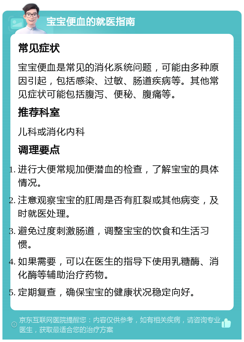 宝宝便血的就医指南 常见症状 宝宝便血是常见的消化系统问题，可能由多种原因引起，包括感染、过敏、肠道疾病等。其他常见症状可能包括腹泻、便秘、腹痛等。 推荐科室 儿科或消化内科 调理要点 进行大便常规加便潜血的检查，了解宝宝的具体情况。 注意观察宝宝的肛周是否有肛裂或其他病变，及时就医处理。 避免过度刺激肠道，调整宝宝的饮食和生活习惯。 如果需要，可以在医生的指导下使用乳糖酶、消化酶等辅助治疗药物。 定期复查，确保宝宝的健康状况稳定向好。