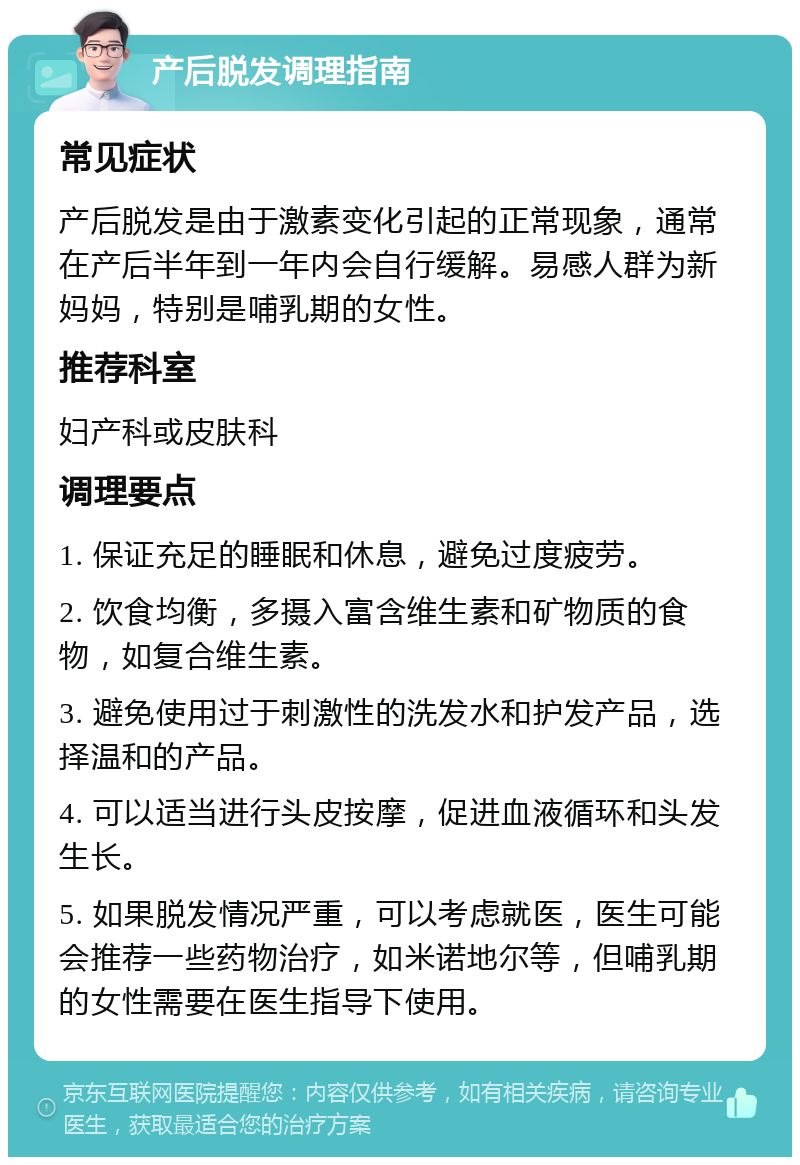 产后脱发调理指南 常见症状 产后脱发是由于激素变化引起的正常现象，通常在产后半年到一年内会自行缓解。易感人群为新妈妈，特别是哺乳期的女性。 推荐科室 妇产科或皮肤科 调理要点 1. 保证充足的睡眠和休息，避免过度疲劳。 2. 饮食均衡，多摄入富含维生素和矿物质的食物，如复合维生素。 3. 避免使用过于刺激性的洗发水和护发产品，选择温和的产品。 4. 可以适当进行头皮按摩，促进血液循环和头发生长。 5. 如果脱发情况严重，可以考虑就医，医生可能会推荐一些药物治疗，如米诺地尔等，但哺乳期的女性需要在医生指导下使用。