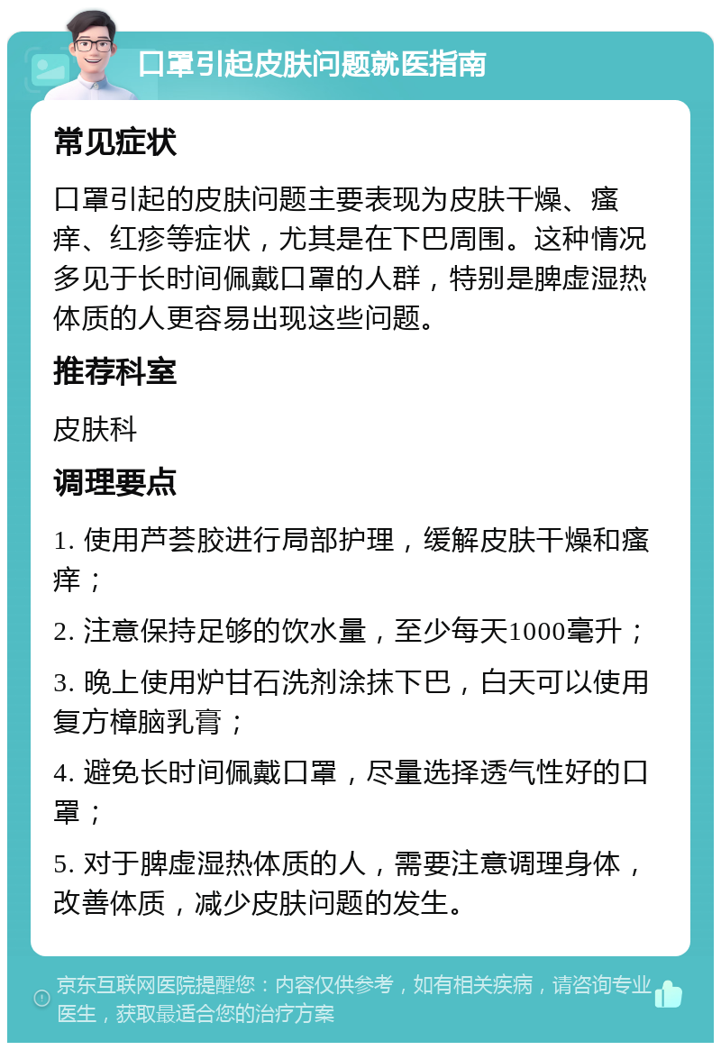 口罩引起皮肤问题就医指南 常见症状 口罩引起的皮肤问题主要表现为皮肤干燥、瘙痒、红疹等症状，尤其是在下巴周围。这种情况多见于长时间佩戴口罩的人群，特别是脾虚湿热体质的人更容易出现这些问题。 推荐科室 皮肤科 调理要点 1. 使用芦荟胶进行局部护理，缓解皮肤干燥和瘙痒； 2. 注意保持足够的饮水量，至少每天1000毫升； 3. 晚上使用炉甘石洗剂涂抹下巴，白天可以使用复方樟脑乳膏； 4. 避免长时间佩戴口罩，尽量选择透气性好的口罩； 5. 对于脾虚湿热体质的人，需要注意调理身体，改善体质，减少皮肤问题的发生。