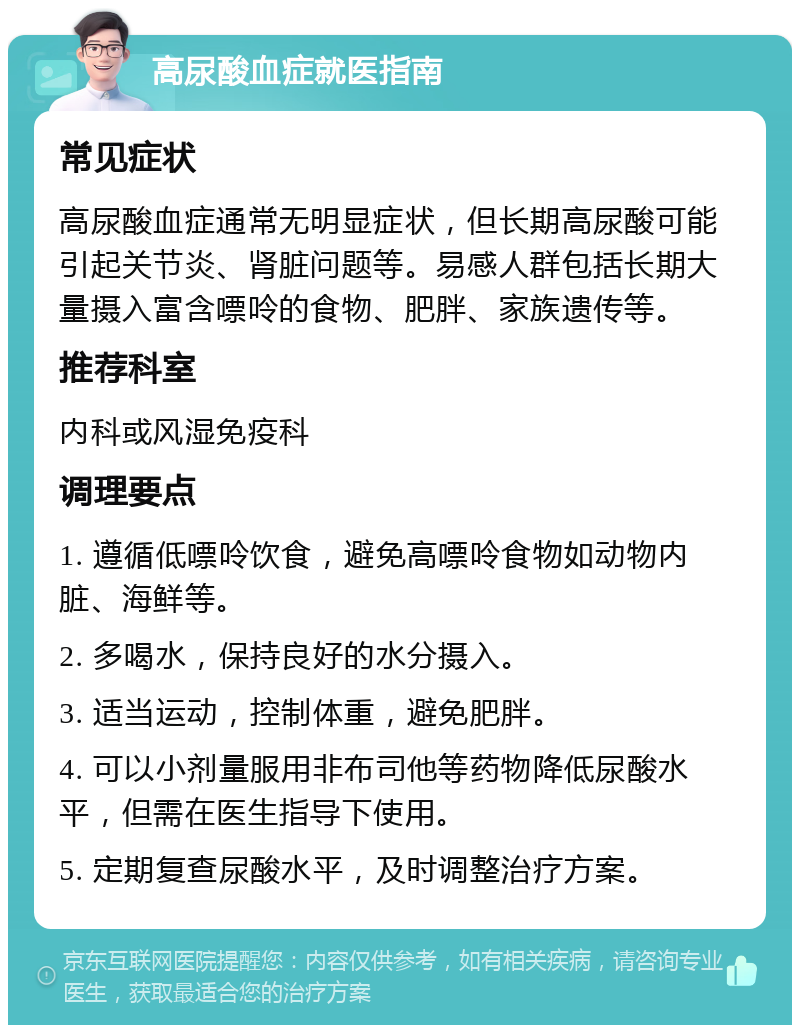 高尿酸血症就医指南 常见症状 高尿酸血症通常无明显症状，但长期高尿酸可能引起关节炎、肾脏问题等。易感人群包括长期大量摄入富含嘌呤的食物、肥胖、家族遗传等。 推荐科室 内科或风湿免疫科 调理要点 1. 遵循低嘌呤饮食，避免高嘌呤食物如动物内脏、海鲜等。 2. 多喝水，保持良好的水分摄入。 3. 适当运动，控制体重，避免肥胖。 4. 可以小剂量服用非布司他等药物降低尿酸水平，但需在医生指导下使用。 5. 定期复查尿酸水平，及时调整治疗方案。