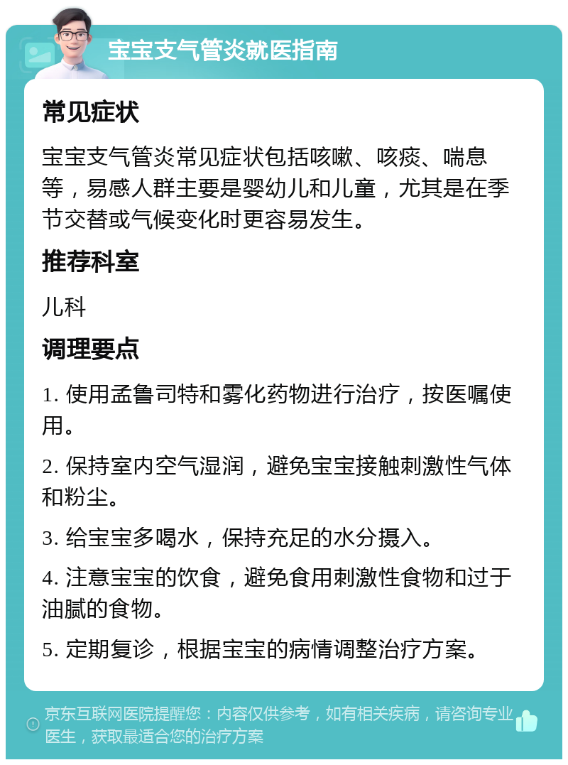 宝宝支气管炎就医指南 常见症状 宝宝支气管炎常见症状包括咳嗽、咳痰、喘息等，易感人群主要是婴幼儿和儿童，尤其是在季节交替或气候变化时更容易发生。 推荐科室 儿科 调理要点 1. 使用孟鲁司特和雾化药物进行治疗，按医嘱使用。 2. 保持室内空气湿润，避免宝宝接触刺激性气体和粉尘。 3. 给宝宝多喝水，保持充足的水分摄入。 4. 注意宝宝的饮食，避免食用刺激性食物和过于油腻的食物。 5. 定期复诊，根据宝宝的病情调整治疗方案。