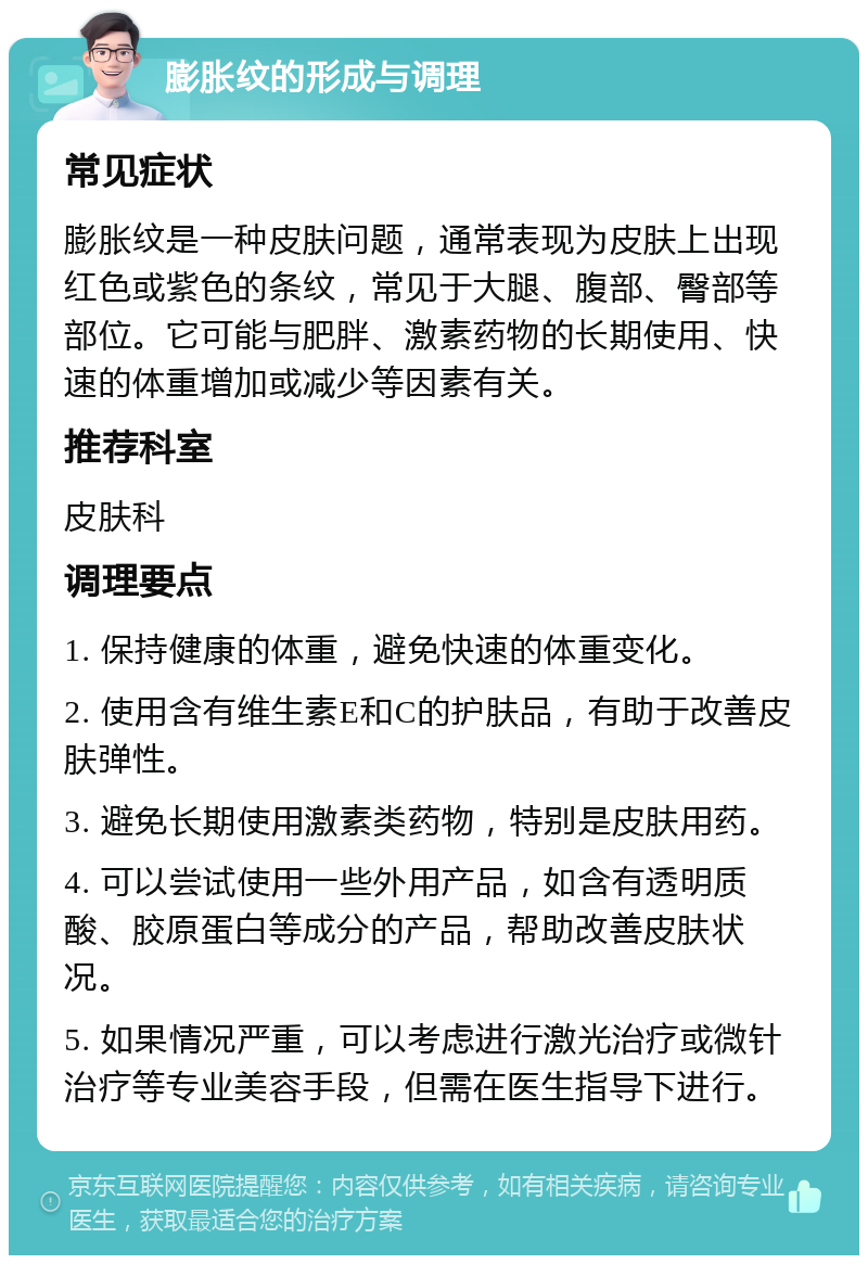 膨胀纹的形成与调理 常见症状 膨胀纹是一种皮肤问题，通常表现为皮肤上出现红色或紫色的条纹，常见于大腿、腹部、臀部等部位。它可能与肥胖、激素药物的长期使用、快速的体重增加或减少等因素有关。 推荐科室 皮肤科 调理要点 1. 保持健康的体重，避免快速的体重变化。 2. 使用含有维生素E和C的护肤品，有助于改善皮肤弹性。 3. 避免长期使用激素类药物，特别是皮肤用药。 4. 可以尝试使用一些外用产品，如含有透明质酸、胶原蛋白等成分的产品，帮助改善皮肤状况。 5. 如果情况严重，可以考虑进行激光治疗或微针治疗等专业美容手段，但需在医生指导下进行。