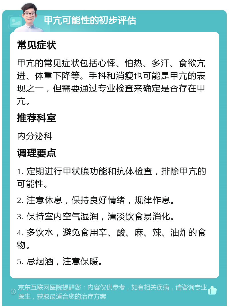 甲亢可能性的初步评估 常见症状 甲亢的常见症状包括心悸、怕热、多汗、食欲亢进、体重下降等。手抖和消瘦也可能是甲亢的表现之一，但需要通过专业检查来确定是否存在甲亢。 推荐科室 内分泌科 调理要点 1. 定期进行甲状腺功能和抗体检查，排除甲亢的可能性。 2. 注意休息，保持良好情绪，规律作息。 3. 保持室内空气湿润，清淡饮食易消化。 4. 多饮水，避免食用辛、酸、麻、辣、油炸的食物。 5. 忌烟酒，注意保暖。