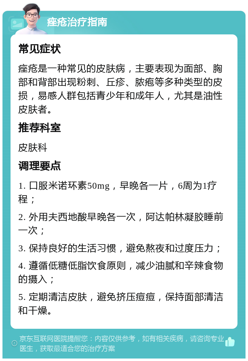 痤疮治疗指南 常见症状 痤疮是一种常见的皮肤病，主要表现为面部、胸部和背部出现粉刺、丘疹、脓疱等多种类型的皮损，易感人群包括青少年和成年人，尤其是油性皮肤者。 推荐科室 皮肤科 调理要点 1. 口服米诺环素50mg，早晚各一片，6周为1疗程； 2. 外用夫西地酸早晚各一次，阿达帕林凝胶睡前一次； 3. 保持良好的生活习惯，避免熬夜和过度压力； 4. 遵循低糖低脂饮食原则，减少油腻和辛辣食物的摄入； 5. 定期清洁皮肤，避免挤压痘痘，保持面部清洁和干燥。