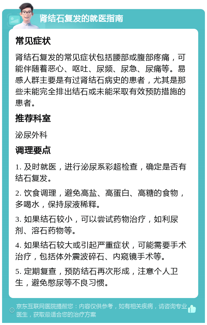 肾结石复发的就医指南 常见症状 肾结石复发的常见症状包括腰部或腹部疼痛，可能伴随着恶心、呕吐、尿频、尿急、尿痛等。易感人群主要是有过肾结石病史的患者，尤其是那些未能完全排出结石或未能采取有效预防措施的患者。 推荐科室 泌尿外科 调理要点 1. 及时就医，进行泌尿系彩超检查，确定是否有结石复发。 2. 饮食调理，避免高盐、高蛋白、高糖的食物，多喝水，保持尿液稀释。 3. 如果结石较小，可以尝试药物治疗，如利尿剂、溶石药物等。 4. 如果结石较大或引起严重症状，可能需要手术治疗，包括体外震波碎石、内窥镜手术等。 5. 定期复查，预防结石再次形成，注意个人卫生，避免憋尿等不良习惯。