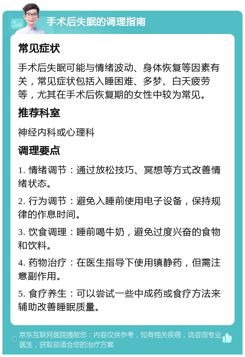 手术后失眠的调理指南 常见症状 手术后失眠可能与情绪波动、身体恢复等因素有关，常见症状包括入睡困难、多梦、白天疲劳等，尤其在手术后恢复期的女性中较为常见。 推荐科室 神经内科或心理科 调理要点 1. 情绪调节：通过放松技巧、冥想等方式改善情绪状态。 2. 行为调节：避免入睡前使用电子设备，保持规律的作息时间。 3. 饮食调理：睡前喝牛奶，避免过度兴奋的食物和饮料。 4. 药物治疗：在医生指导下使用镇静药，但需注意副作用。 5. 食疗养生：可以尝试一些中成药或食疗方法来辅助改善睡眠质量。