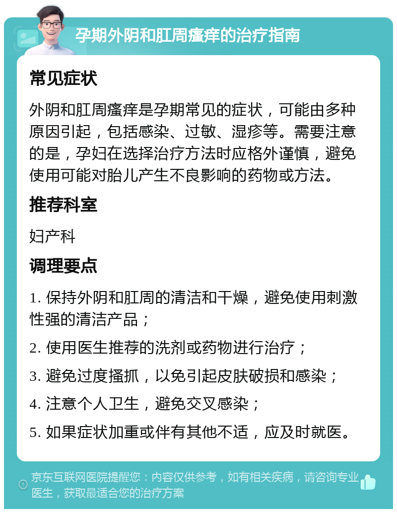 孕期外阴和肛周瘙痒的治疗指南 常见症状 外阴和肛周瘙痒是孕期常见的症状，可能由多种原因引起，包括感染、过敏、湿疹等。需要注意的是，孕妇在选择治疗方法时应格外谨慎，避免使用可能对胎儿产生不良影响的药物或方法。 推荐科室 妇产科 调理要点 1. 保持外阴和肛周的清洁和干燥，避免使用刺激性强的清洁产品； 2. 使用医生推荐的洗剂或药物进行治疗； 3. 避免过度搔抓，以免引起皮肤破损和感染； 4. 注意个人卫生，避免交叉感染； 5. 如果症状加重或伴有其他不适，应及时就医。