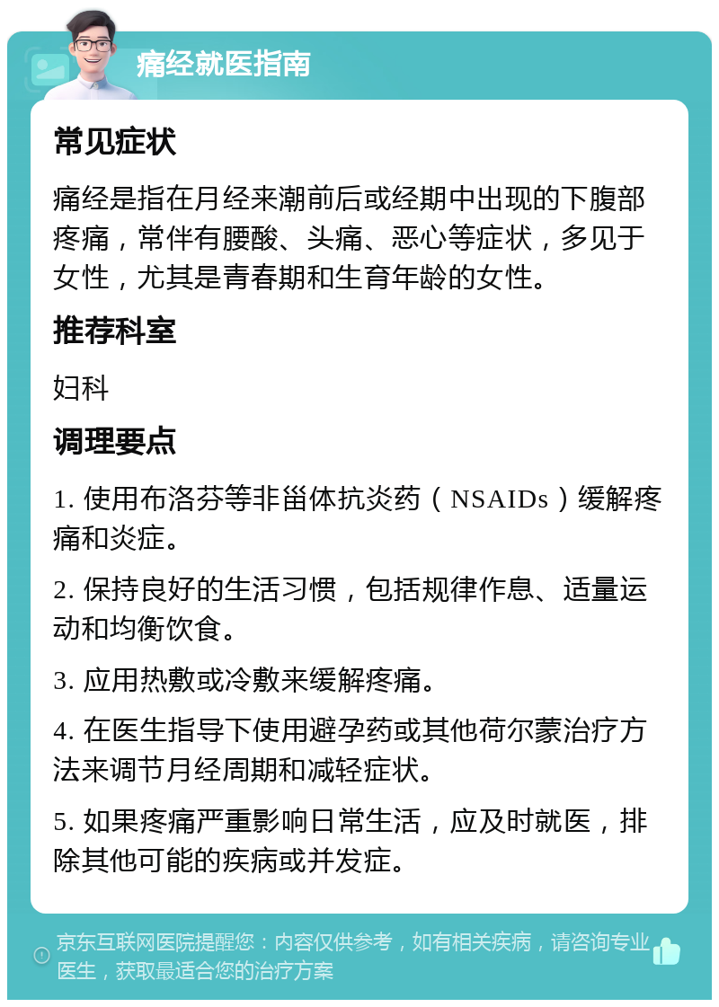 痛经就医指南 常见症状 痛经是指在月经来潮前后或经期中出现的下腹部疼痛，常伴有腰酸、头痛、恶心等症状，多见于女性，尤其是青春期和生育年龄的女性。 推荐科室 妇科 调理要点 1. 使用布洛芬等非甾体抗炎药（NSAIDs）缓解疼痛和炎症。 2. 保持良好的生活习惯，包括规律作息、适量运动和均衡饮食。 3. 应用热敷或冷敷来缓解疼痛。 4. 在医生指导下使用避孕药或其他荷尔蒙治疗方法来调节月经周期和减轻症状。 5. 如果疼痛严重影响日常生活，应及时就医，排除其他可能的疾病或并发症。