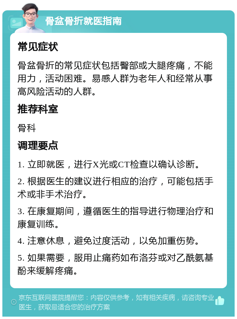 骨盆骨折就医指南 常见症状 骨盆骨折的常见症状包括臀部或大腿疼痛，不能用力，活动困难。易感人群为老年人和经常从事高风险活动的人群。 推荐科室 骨科 调理要点 1. 立即就医，进行X光或CT检查以确认诊断。 2. 根据医生的建议进行相应的治疗，可能包括手术或非手术治疗。 3. 在康复期间，遵循医生的指导进行物理治疗和康复训练。 4. 注意休息，避免过度活动，以免加重伤势。 5. 如果需要，服用止痛药如布洛芬或对乙酰氨基酚来缓解疼痛。