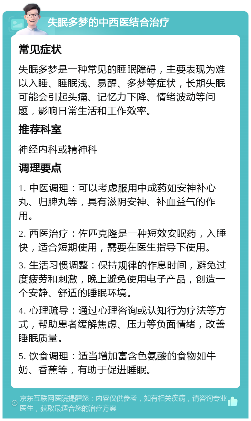 失眠多梦的中西医结合治疗 常见症状 失眠多梦是一种常见的睡眠障碍，主要表现为难以入睡、睡眠浅、易醒、多梦等症状，长期失眠可能会引起头痛、记忆力下降、情绪波动等问题，影响日常生活和工作效率。 推荐科室 神经内科或精神科 调理要点 1. 中医调理：可以考虑服用中成药如安神补心丸、归脾丸等，具有滋阴安神、补血益气的作用。 2. 西医治疗：佐匹克隆是一种短效安眠药，入睡快，适合短期使用，需要在医生指导下使用。 3. 生活习惯调整：保持规律的作息时间，避免过度疲劳和刺激，晚上避免使用电子产品，创造一个安静、舒适的睡眠环境。 4. 心理疏导：通过心理咨询或认知行为疗法等方式，帮助患者缓解焦虑、压力等负面情绪，改善睡眠质量。 5. 饮食调理：适当增加富含色氨酸的食物如牛奶、香蕉等，有助于促进睡眠。