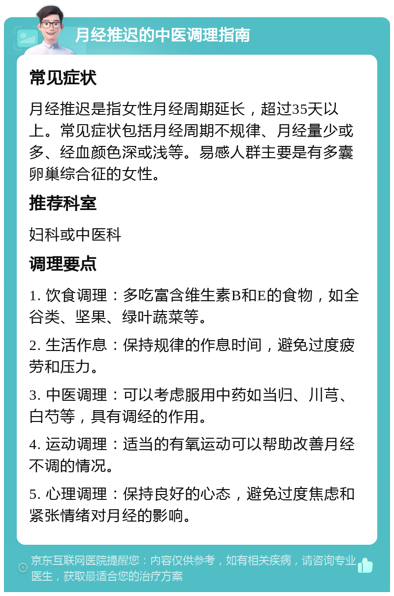 月经推迟的中医调理指南 常见症状 月经推迟是指女性月经周期延长，超过35天以上。常见症状包括月经周期不规律、月经量少或多、经血颜色深或浅等。易感人群主要是有多囊卵巢综合征的女性。 推荐科室 妇科或中医科 调理要点 1. 饮食调理：多吃富含维生素B和E的食物，如全谷类、坚果、绿叶蔬菜等。 2. 生活作息：保持规律的作息时间，避免过度疲劳和压力。 3. 中医调理：可以考虑服用中药如当归、川芎、白芍等，具有调经的作用。 4. 运动调理：适当的有氧运动可以帮助改善月经不调的情况。 5. 心理调理：保持良好的心态，避免过度焦虑和紧张情绪对月经的影响。