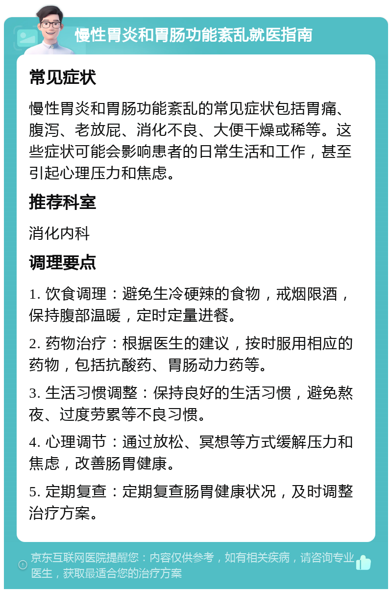 慢性胃炎和胃肠功能紊乱就医指南 常见症状 慢性胃炎和胃肠功能紊乱的常见症状包括胃痛、腹泻、老放屁、消化不良、大便干燥或稀等。这些症状可能会影响患者的日常生活和工作，甚至引起心理压力和焦虑。 推荐科室 消化内科 调理要点 1. 饮食调理：避免生冷硬辣的食物，戒烟限酒，保持腹部温暖，定时定量进餐。 2. 药物治疗：根据医生的建议，按时服用相应的药物，包括抗酸药、胃肠动力药等。 3. 生活习惯调整：保持良好的生活习惯，避免熬夜、过度劳累等不良习惯。 4. 心理调节：通过放松、冥想等方式缓解压力和焦虑，改善肠胃健康。 5. 定期复查：定期复查肠胃健康状况，及时调整治疗方案。