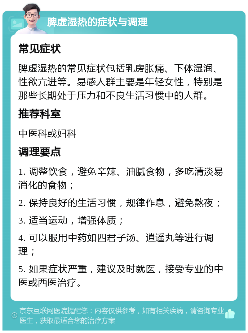 脾虚湿热的症状与调理 常见症状 脾虚湿热的常见症状包括乳房胀痛、下体湿润、性欲亢进等。易感人群主要是年轻女性，特别是那些长期处于压力和不良生活习惯中的人群。 推荐科室 中医科或妇科 调理要点 1. 调整饮食，避免辛辣、油腻食物，多吃清淡易消化的食物； 2. 保持良好的生活习惯，规律作息，避免熬夜； 3. 适当运动，增强体质； 4. 可以服用中药如四君子汤、逍遥丸等进行调理； 5. 如果症状严重，建议及时就医，接受专业的中医或西医治疗。