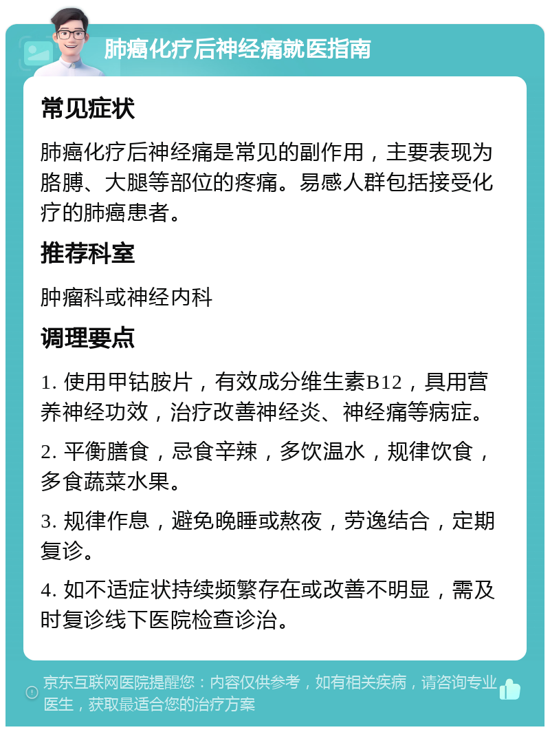 肺癌化疗后神经痛就医指南 常见症状 肺癌化疗后神经痛是常见的副作用，主要表现为胳膊、大腿等部位的疼痛。易感人群包括接受化疗的肺癌患者。 推荐科室 肿瘤科或神经内科 调理要点 1. 使用甲钴胺片，有效成分维生素B12，具用营养神经功效，治疗改善神经炎、神经痛等病症。 2. 平衡膳食，忌食辛辣，多饮温水，规律饮食，多食蔬菜水果。 3. 规律作息，避免晚睡或熬夜，劳逸结合，定期复诊。 4. 如不适症状持续频繁存在或改善不明显，需及时复诊线下医院检查诊治。