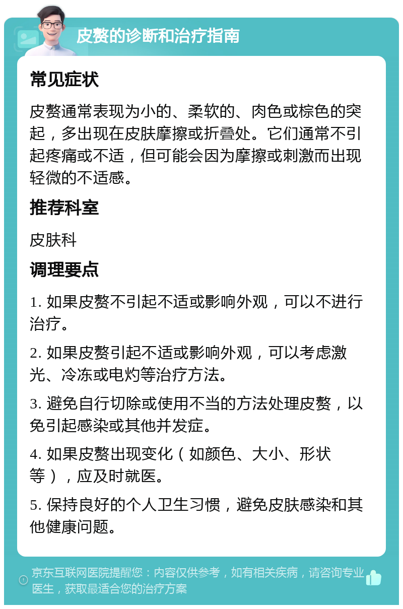 皮赘的诊断和治疗指南 常见症状 皮赘通常表现为小的、柔软的、肉色或棕色的突起，多出现在皮肤摩擦或折叠处。它们通常不引起疼痛或不适，但可能会因为摩擦或刺激而出现轻微的不适感。 推荐科室 皮肤科 调理要点 1. 如果皮赘不引起不适或影响外观，可以不进行治疗。 2. 如果皮赘引起不适或影响外观，可以考虑激光、冷冻或电灼等治疗方法。 3. 避免自行切除或使用不当的方法处理皮赘，以免引起感染或其他并发症。 4. 如果皮赘出现变化（如颜色、大小、形状等），应及时就医。 5. 保持良好的个人卫生习惯，避免皮肤感染和其他健康问题。