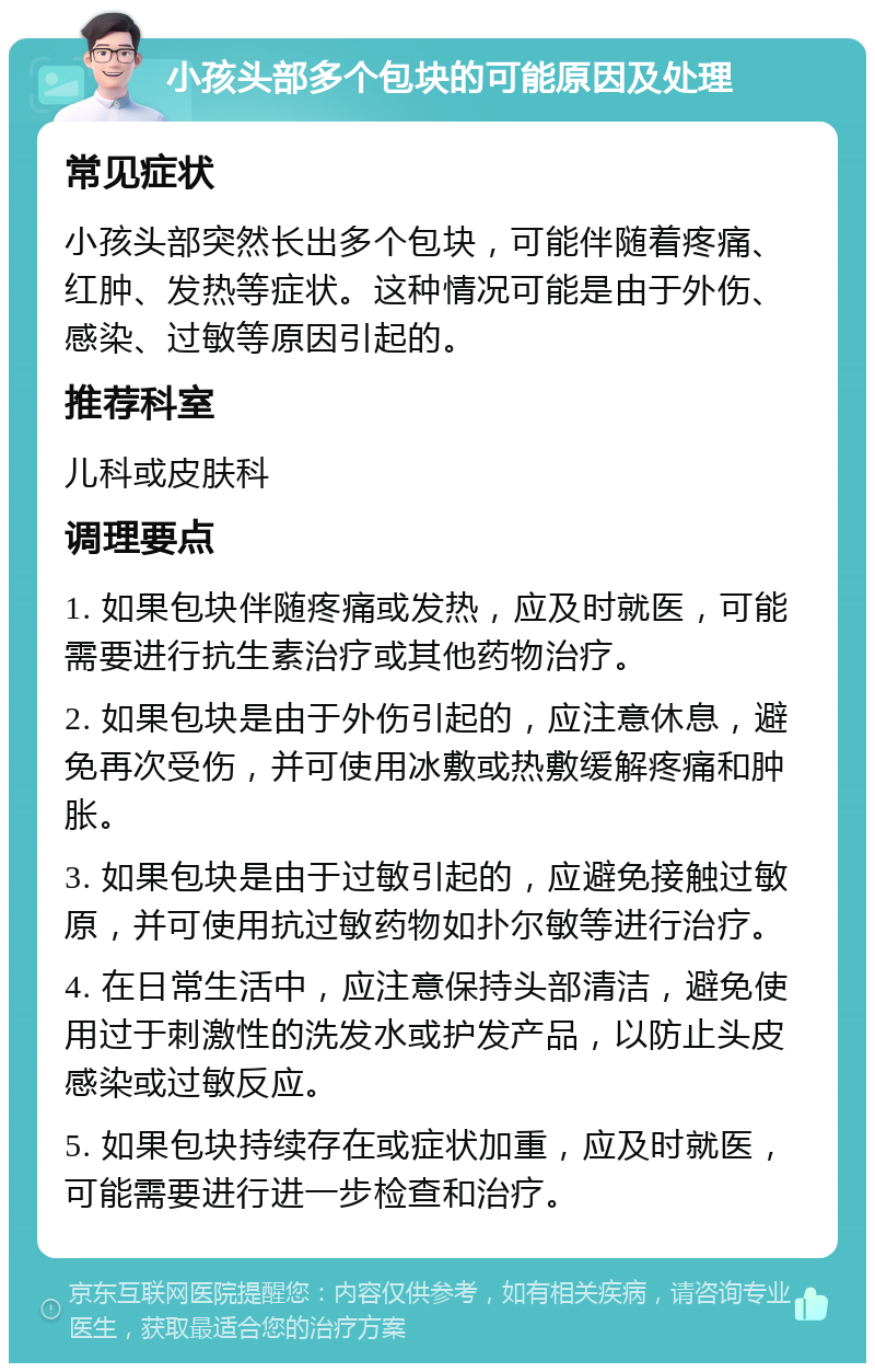 小孩头部多个包块的可能原因及处理 常见症状 小孩头部突然长出多个包块，可能伴随着疼痛、红肿、发热等症状。这种情况可能是由于外伤、感染、过敏等原因引起的。 推荐科室 儿科或皮肤科 调理要点 1. 如果包块伴随疼痛或发热，应及时就医，可能需要进行抗生素治疗或其他药物治疗。 2. 如果包块是由于外伤引起的，应注意休息，避免再次受伤，并可使用冰敷或热敷缓解疼痛和肿胀。 3. 如果包块是由于过敏引起的，应避免接触过敏原，并可使用抗过敏药物如扑尔敏等进行治疗。 4. 在日常生活中，应注意保持头部清洁，避免使用过于刺激性的洗发水或护发产品，以防止头皮感染或过敏反应。 5. 如果包块持续存在或症状加重，应及时就医，可能需要进行进一步检查和治疗。