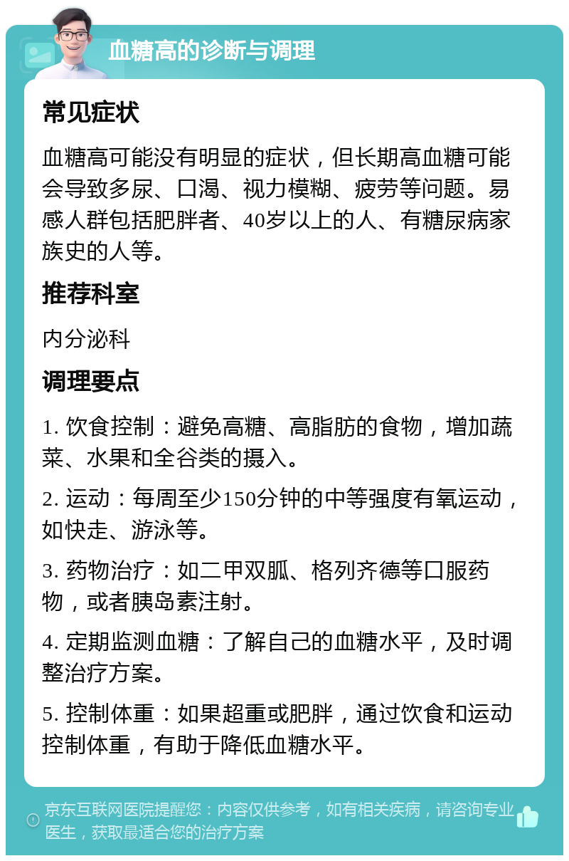 血糖高的诊断与调理 常见症状 血糖高可能没有明显的症状，但长期高血糖可能会导致多尿、口渴、视力模糊、疲劳等问题。易感人群包括肥胖者、40岁以上的人、有糖尿病家族史的人等。 推荐科室 内分泌科 调理要点 1. 饮食控制：避免高糖、高脂肪的食物，增加蔬菜、水果和全谷类的摄入。 2. 运动：每周至少150分钟的中等强度有氧运动，如快走、游泳等。 3. 药物治疗：如二甲双胍、格列齐德等口服药物，或者胰岛素注射。 4. 定期监测血糖：了解自己的血糖水平，及时调整治疗方案。 5. 控制体重：如果超重或肥胖，通过饮食和运动控制体重，有助于降低血糖水平。