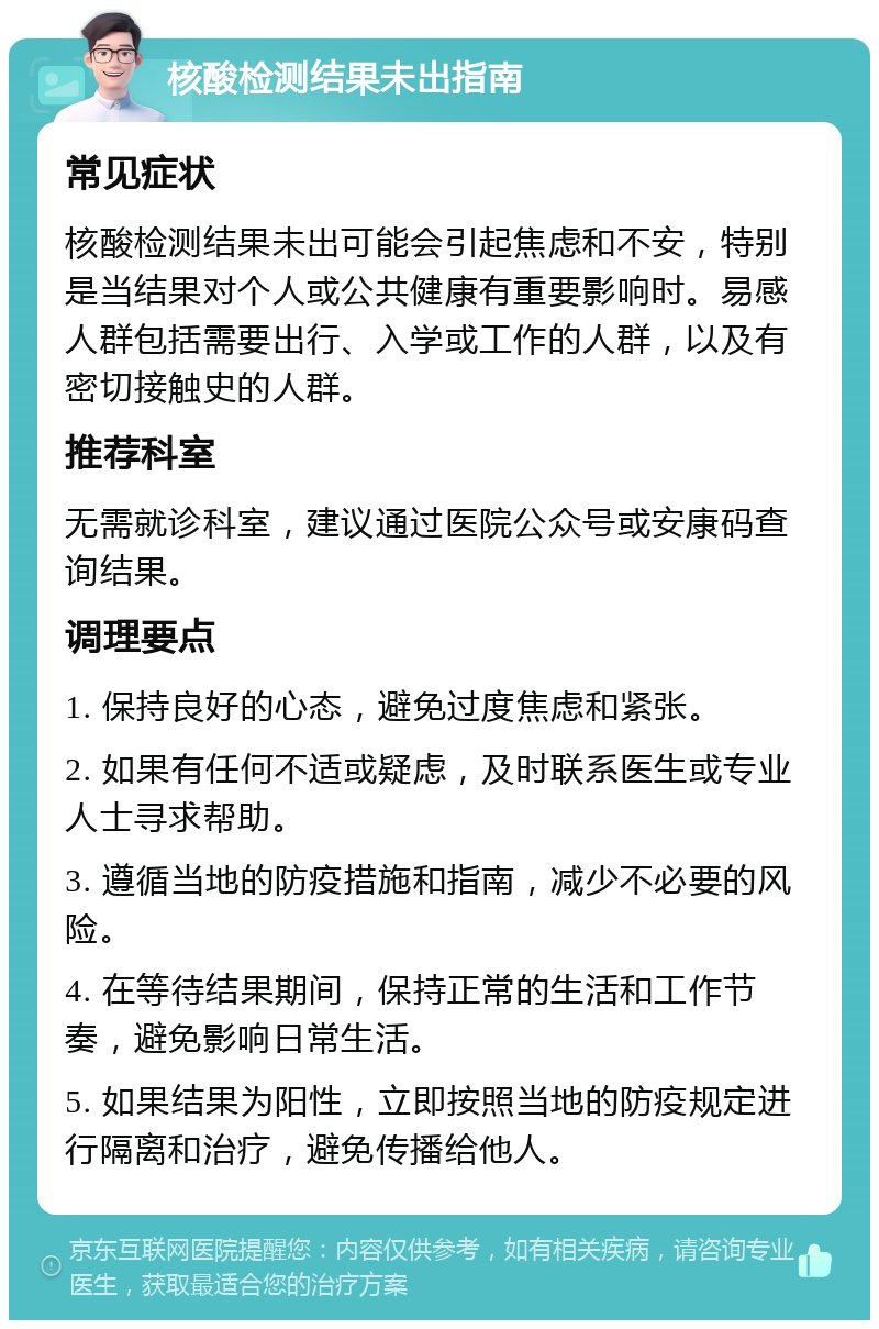 核酸检测结果未出指南 常见症状 核酸检测结果未出可能会引起焦虑和不安，特别是当结果对个人或公共健康有重要影响时。易感人群包括需要出行、入学或工作的人群，以及有密切接触史的人群。 推荐科室 无需就诊科室，建议通过医院公众号或安康码查询结果。 调理要点 1. 保持良好的心态，避免过度焦虑和紧张。 2. 如果有任何不适或疑虑，及时联系医生或专业人士寻求帮助。 3. 遵循当地的防疫措施和指南，减少不必要的风险。 4. 在等待结果期间，保持正常的生活和工作节奏，避免影响日常生活。 5. 如果结果为阳性，立即按照当地的防疫规定进行隔离和治疗，避免传播给他人。