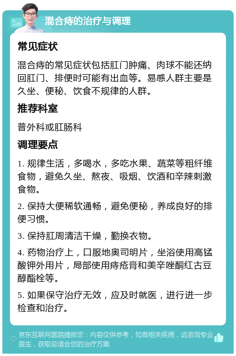 混合痔的治疗与调理 常见症状 混合痔的常见症状包括肛门肿痛、肉球不能还纳回肛门、排便时可能有出血等。易感人群主要是久坐、便秘、饮食不规律的人群。 推荐科室 普外科或肛肠科 调理要点 1. 规律生活，多喝水，多吃水果、蔬菜等粗纤维食物，避免久坐、熬夜、吸烟、饮酒和辛辣刺激食物。 2. 保持大便稀软通畅，避免便秘，养成良好的排便习惯。 3. 保持肛周清洁干燥，勤换衣物。 4. 药物治疗上，口服地奥司明片，坐浴使用高锰酸钾外用片，局部使用痔疮膏和美辛唑酮红古豆醇酯栓等。 5. 如果保守治疗无效，应及时就医，进行进一步检查和治疗。