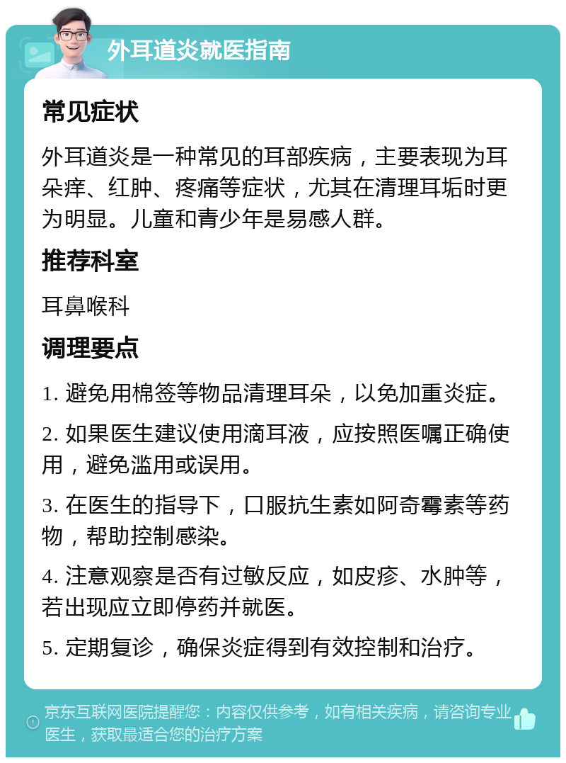 外耳道炎就医指南 常见症状 外耳道炎是一种常见的耳部疾病，主要表现为耳朵痒、红肿、疼痛等症状，尤其在清理耳垢时更为明显。儿童和青少年是易感人群。 推荐科室 耳鼻喉科 调理要点 1. 避免用棉签等物品清理耳朵，以免加重炎症。 2. 如果医生建议使用滴耳液，应按照医嘱正确使用，避免滥用或误用。 3. 在医生的指导下，口服抗生素如阿奇霉素等药物，帮助控制感染。 4. 注意观察是否有过敏反应，如皮疹、水肿等，若出现应立即停药并就医。 5. 定期复诊，确保炎症得到有效控制和治疗。