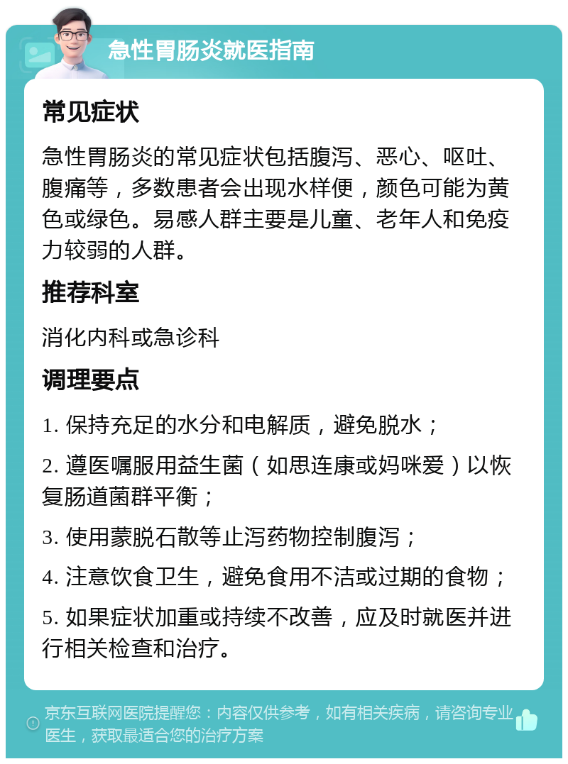 急性胃肠炎就医指南 常见症状 急性胃肠炎的常见症状包括腹泻、恶心、呕吐、腹痛等，多数患者会出现水样便，颜色可能为黄色或绿色。易感人群主要是儿童、老年人和免疫力较弱的人群。 推荐科室 消化内科或急诊科 调理要点 1. 保持充足的水分和电解质，避免脱水； 2. 遵医嘱服用益生菌（如思连康或妈咪爱）以恢复肠道菌群平衡； 3. 使用蒙脱石散等止泻药物控制腹泻； 4. 注意饮食卫生，避免食用不洁或过期的食物； 5. 如果症状加重或持续不改善，应及时就医并进行相关检查和治疗。