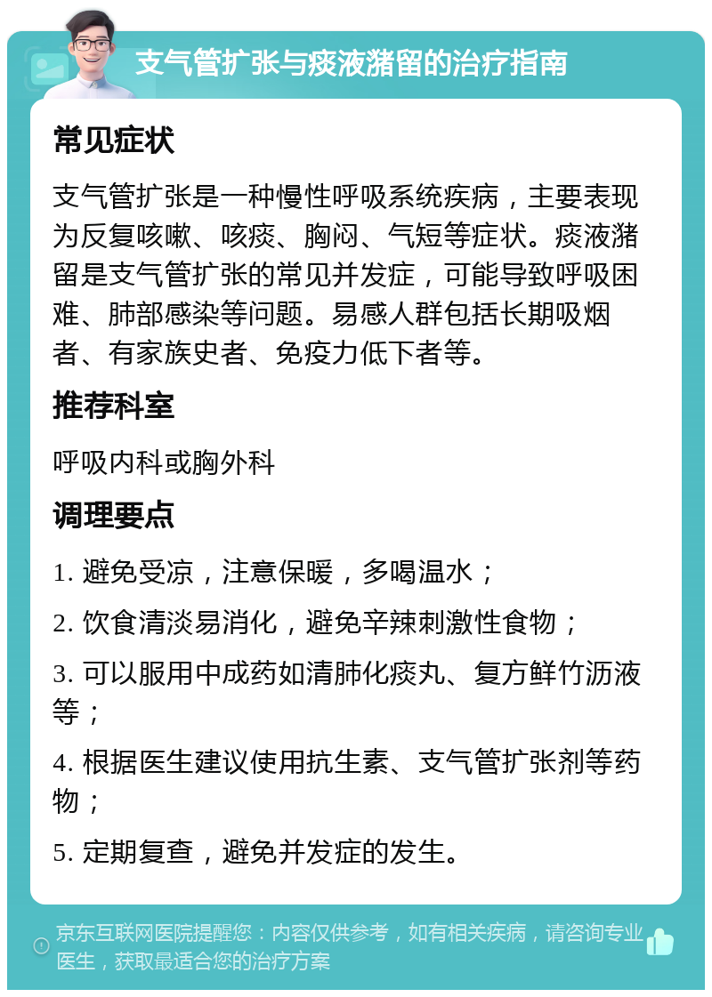 支气管扩张与痰液潴留的治疗指南 常见症状 支气管扩张是一种慢性呼吸系统疾病，主要表现为反复咳嗽、咳痰、胸闷、气短等症状。痰液潴留是支气管扩张的常见并发症，可能导致呼吸困难、肺部感染等问题。易感人群包括长期吸烟者、有家族史者、免疫力低下者等。 推荐科室 呼吸内科或胸外科 调理要点 1. 避免受凉，注意保暖，多喝温水； 2. 饮食清淡易消化，避免辛辣刺激性食物； 3. 可以服用中成药如清肺化痰丸、复方鲜竹沥液等； 4. 根据医生建议使用抗生素、支气管扩张剂等药物； 5. 定期复查，避免并发症的发生。