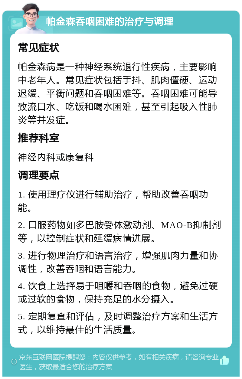 帕金森吞咽困难的治疗与调理 常见症状 帕金森病是一种神经系统退行性疾病，主要影响中老年人。常见症状包括手抖、肌肉僵硬、运动迟缓、平衡问题和吞咽困难等。吞咽困难可能导致流口水、吃饭和喝水困难，甚至引起吸入性肺炎等并发症。 推荐科室 神经内科或康复科 调理要点 1. 使用理疗仪进行辅助治疗，帮助改善吞咽功能。 2. 口服药物如多巴胺受体激动剂、MAO-B抑制剂等，以控制症状和延缓病情进展。 3. 进行物理治疗和语言治疗，增强肌肉力量和协调性，改善吞咽和语言能力。 4. 饮食上选择易于咀嚼和吞咽的食物，避免过硬或过软的食物，保持充足的水分摄入。 5. 定期复查和评估，及时调整治疗方案和生活方式，以维持最佳的生活质量。