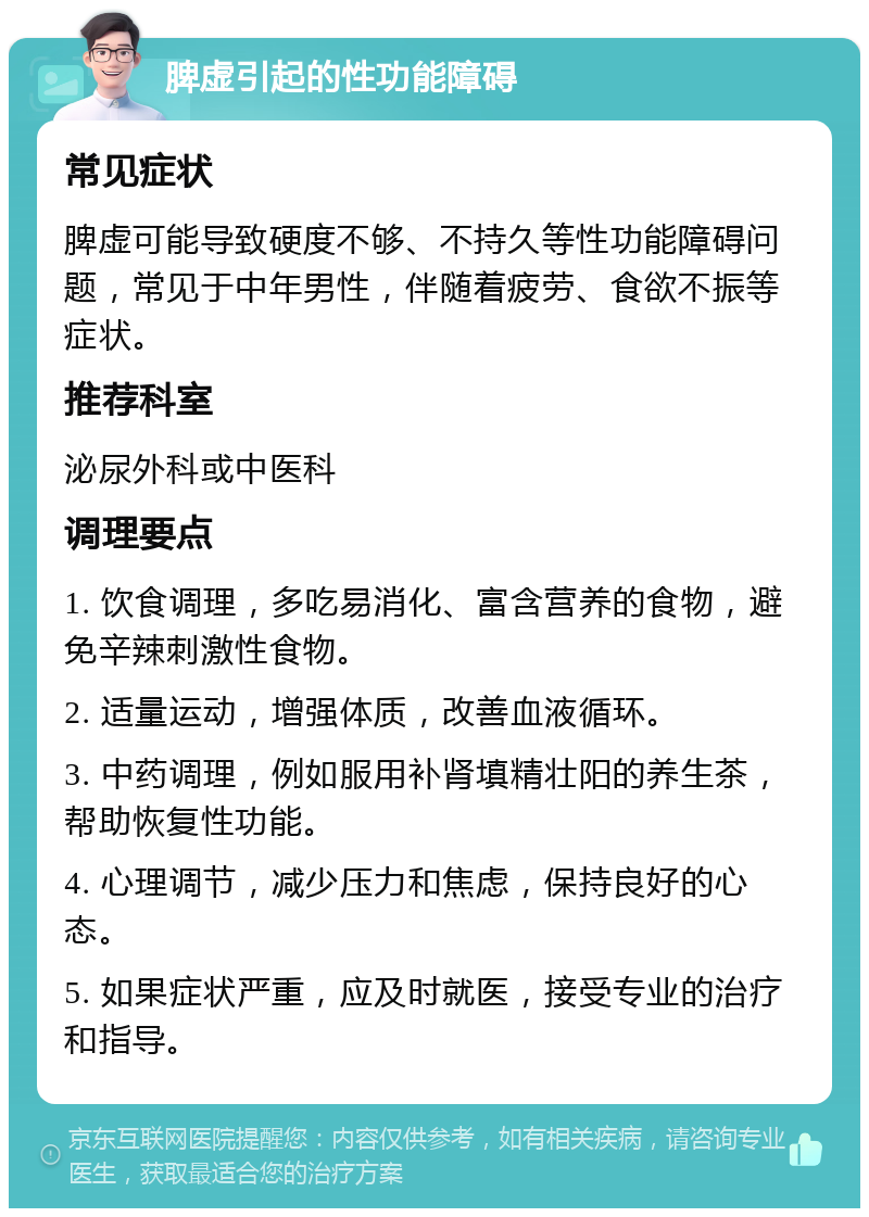 脾虚引起的性功能障碍 常见症状 脾虚可能导致硬度不够、不持久等性功能障碍问题，常见于中年男性，伴随着疲劳、食欲不振等症状。 推荐科室 泌尿外科或中医科 调理要点 1. 饮食调理，多吃易消化、富含营养的食物，避免辛辣刺激性食物。 2. 适量运动，增强体质，改善血液循环。 3. 中药调理，例如服用补肾填精壮阳的养生茶，帮助恢复性功能。 4. 心理调节，减少压力和焦虑，保持良好的心态。 5. 如果症状严重，应及时就医，接受专业的治疗和指导。