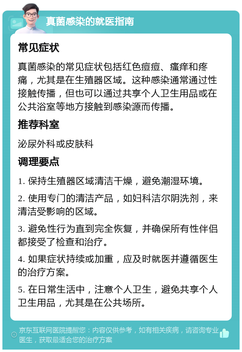 真菌感染的就医指南 常见症状 真菌感染的常见症状包括红色痘痘、瘙痒和疼痛，尤其是在生殖器区域。这种感染通常通过性接触传播，但也可以通过共享个人卫生用品或在公共浴室等地方接触到感染源而传播。 推荐科室 泌尿外科或皮肤科 调理要点 1. 保持生殖器区域清洁干燥，避免潮湿环境。 2. 使用专门的清洁产品，如妇科洁尔阴洗剂，来清洁受影响的区域。 3. 避免性行为直到完全恢复，并确保所有性伴侣都接受了检查和治疗。 4. 如果症状持续或加重，应及时就医并遵循医生的治疗方案。 5. 在日常生活中，注意个人卫生，避免共享个人卫生用品，尤其是在公共场所。