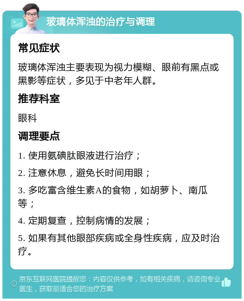 玻璃体浑浊的治疗与调理 常见症状 玻璃体浑浊主要表现为视力模糊、眼前有黑点或黑影等症状，多见于中老年人群。 推荐科室 眼科 调理要点 1. 使用氨碘肽眼液进行治疗； 2. 注意休息，避免长时间用眼； 3. 多吃富含维生素A的食物，如胡萝卜、南瓜等； 4. 定期复查，控制病情的发展； 5. 如果有其他眼部疾病或全身性疾病，应及时治疗。