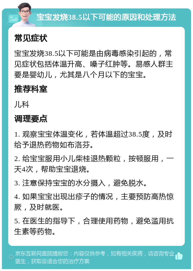 宝宝发烧38.5以下可能的原因和处理方法 常见症状 宝宝发烧38.5以下可能是由病毒感染引起的，常见症状包括体温升高、嗓子红肿等。易感人群主要是婴幼儿，尤其是八个月以下的宝宝。 推荐科室 儿科 调理要点 1. 观察宝宝体温变化，若体温超过38.5度，及时给予退热药物如布洛芬。 2. 给宝宝服用小儿柴桂退热颗粒，按顿服用，一天4次，帮助宝宝退烧。 3. 注意保持宝宝的水分摄入，避免脱水。 4. 如果宝宝出现出疹子的情况，主要预防高热惊厥，及时就医。 5. 在医生的指导下，合理使用药物，避免滥用抗生素等药物。