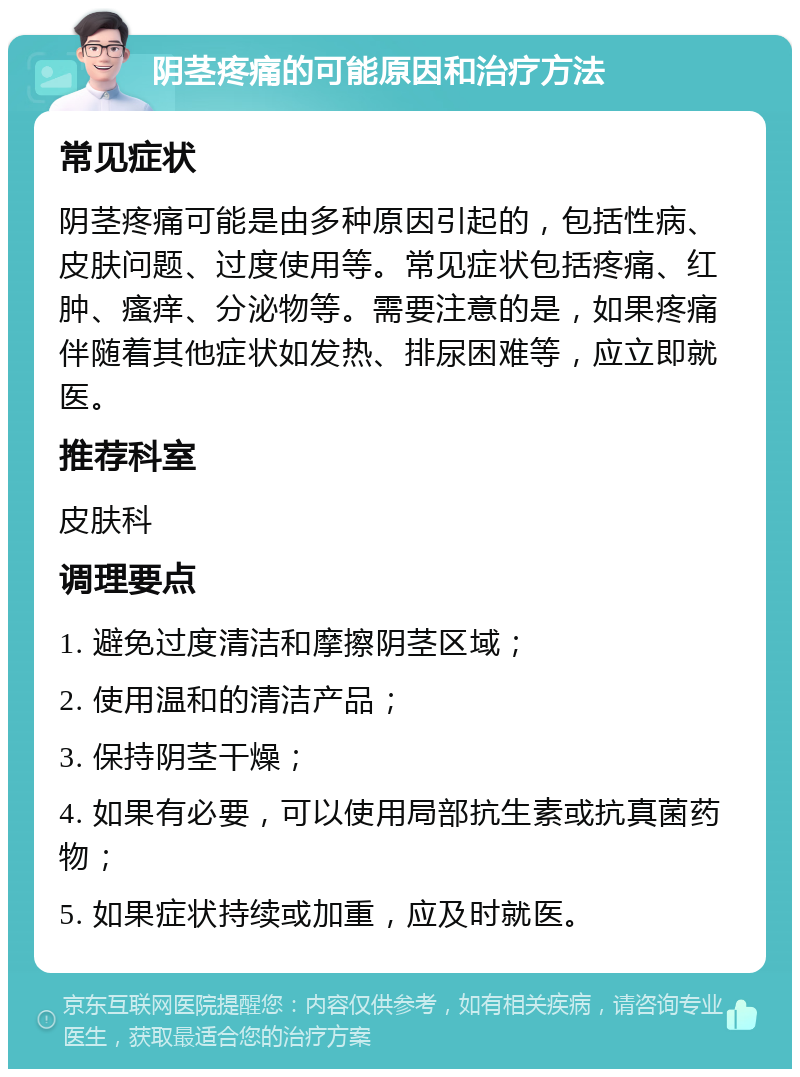 阴茎疼痛的可能原因和治疗方法 常见症状 阴茎疼痛可能是由多种原因引起的，包括性病、皮肤问题、过度使用等。常见症状包括疼痛、红肿、瘙痒、分泌物等。需要注意的是，如果疼痛伴随着其他症状如发热、排尿困难等，应立即就医。 推荐科室 皮肤科 调理要点 1. 避免过度清洁和摩擦阴茎区域； 2. 使用温和的清洁产品； 3. 保持阴茎干燥； 4. 如果有必要，可以使用局部抗生素或抗真菌药物； 5. 如果症状持续或加重，应及时就医。