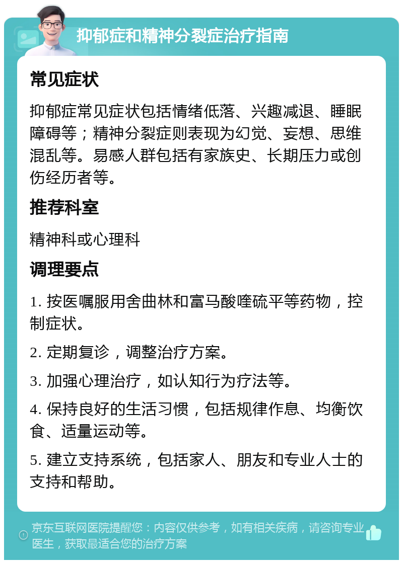 抑郁症和精神分裂症治疗指南 常见症状 抑郁症常见症状包括情绪低落、兴趣减退、睡眠障碍等；精神分裂症则表现为幻觉、妄想、思维混乱等。易感人群包括有家族史、长期压力或创伤经历者等。 推荐科室 精神科或心理科 调理要点 1. 按医嘱服用舍曲林和富马酸喹硫平等药物，控制症状。 2. 定期复诊，调整治疗方案。 3. 加强心理治疗，如认知行为疗法等。 4. 保持良好的生活习惯，包括规律作息、均衡饮食、适量运动等。 5. 建立支持系统，包括家人、朋友和专业人士的支持和帮助。