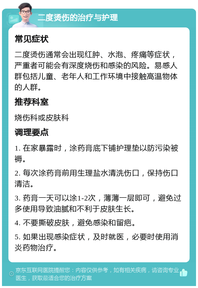 二度烫伤的治疗与护理 常见症状 二度烫伤通常会出现红肿、水泡、疼痛等症状，严重者可能会有深度烧伤和感染的风险。易感人群包括儿童、老年人和工作环境中接触高温物体的人群。 推荐科室 烧伤科或皮肤科 调理要点 1. 在家暴露时，涂药膏底下铺护理垫以防污染被褥。 2. 每次涂药膏前用生理盐水清洗伤口，保持伤口清洁。 3. 药膏一天可以涂1-2次，薄薄一层即可，避免过多使用导致油腻和不利于皮肤生长。 4. 不要撕破皮肤，避免感染和留疤。 5. 如果出现感染症状，及时就医，必要时使用消炎药物治疗。