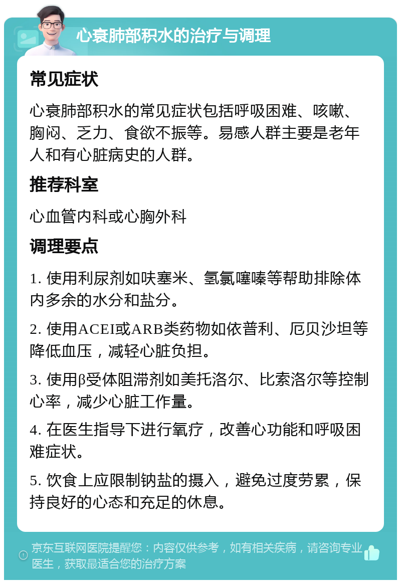 心衰肺部积水的治疗与调理 常见症状 心衰肺部积水的常见症状包括呼吸困难、咳嗽、胸闷、乏力、食欲不振等。易感人群主要是老年人和有心脏病史的人群。 推荐科室 心血管内科或心胸外科 调理要点 1. 使用利尿剂如呋塞米、氢氯噻嗪等帮助排除体内多余的水分和盐分。 2. 使用ACEI或ARB类药物如依普利、厄贝沙坦等降低血压，减轻心脏负担。 3. 使用β受体阻滞剂如美托洛尔、比索洛尔等控制心率，减少心脏工作量。 4. 在医生指导下进行氧疗，改善心功能和呼吸困难症状。 5. 饮食上应限制钠盐的摄入，避免过度劳累，保持良好的心态和充足的休息。