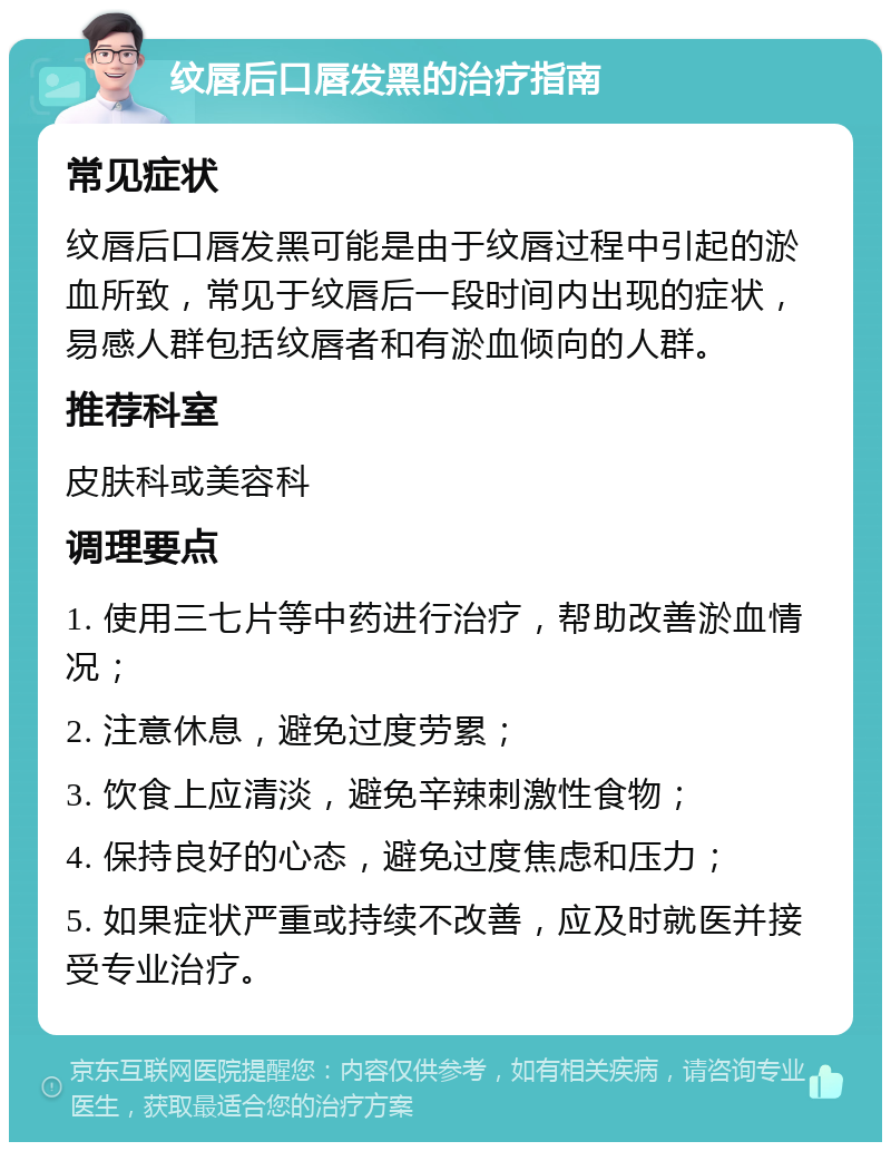 纹唇后口唇发黑的治疗指南 常见症状 纹唇后口唇发黑可能是由于纹唇过程中引起的淤血所致，常见于纹唇后一段时间内出现的症状，易感人群包括纹唇者和有淤血倾向的人群。 推荐科室 皮肤科或美容科 调理要点 1. 使用三七片等中药进行治疗，帮助改善淤血情况； 2. 注意休息，避免过度劳累； 3. 饮食上应清淡，避免辛辣刺激性食物； 4. 保持良好的心态，避免过度焦虑和压力； 5. 如果症状严重或持续不改善，应及时就医并接受专业治疗。