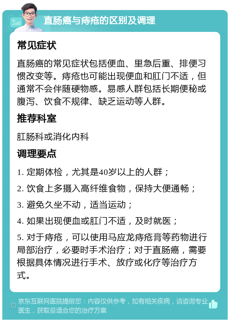 直肠癌与痔疮的区别及调理 常见症状 直肠癌的常见症状包括便血、里急后重、排便习惯改变等。痔疮也可能出现便血和肛门不适，但通常不会伴随硬物感。易感人群包括长期便秘或腹泻、饮食不规律、缺乏运动等人群。 推荐科室 肛肠科或消化内科 调理要点 1. 定期体检，尤其是40岁以上的人群； 2. 饮食上多摄入高纤维食物，保持大便通畅； 3. 避免久坐不动，适当运动； 4. 如果出现便血或肛门不适，及时就医； 5. 对于痔疮，可以使用马应龙痔疮膏等药物进行局部治疗，必要时手术治疗；对于直肠癌，需要根据具体情况进行手术、放疗或化疗等治疗方式。