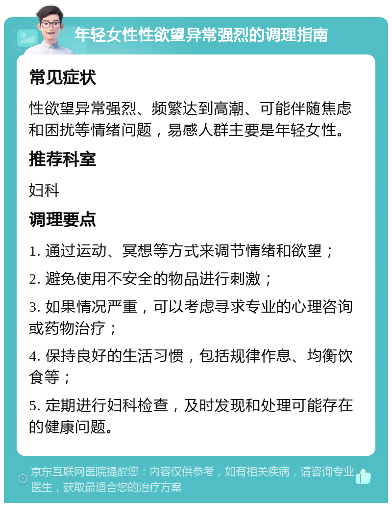 年轻女性性欲望异常强烈的调理指南 常见症状 性欲望异常强烈、频繁达到高潮、可能伴随焦虑和困扰等情绪问题，易感人群主要是年轻女性。 推荐科室 妇科 调理要点 1. 通过运动、冥想等方式来调节情绪和欲望； 2. 避免使用不安全的物品进行刺激； 3. 如果情况严重，可以考虑寻求专业的心理咨询或药物治疗； 4. 保持良好的生活习惯，包括规律作息、均衡饮食等； 5. 定期进行妇科检查，及时发现和处理可能存在的健康问题。