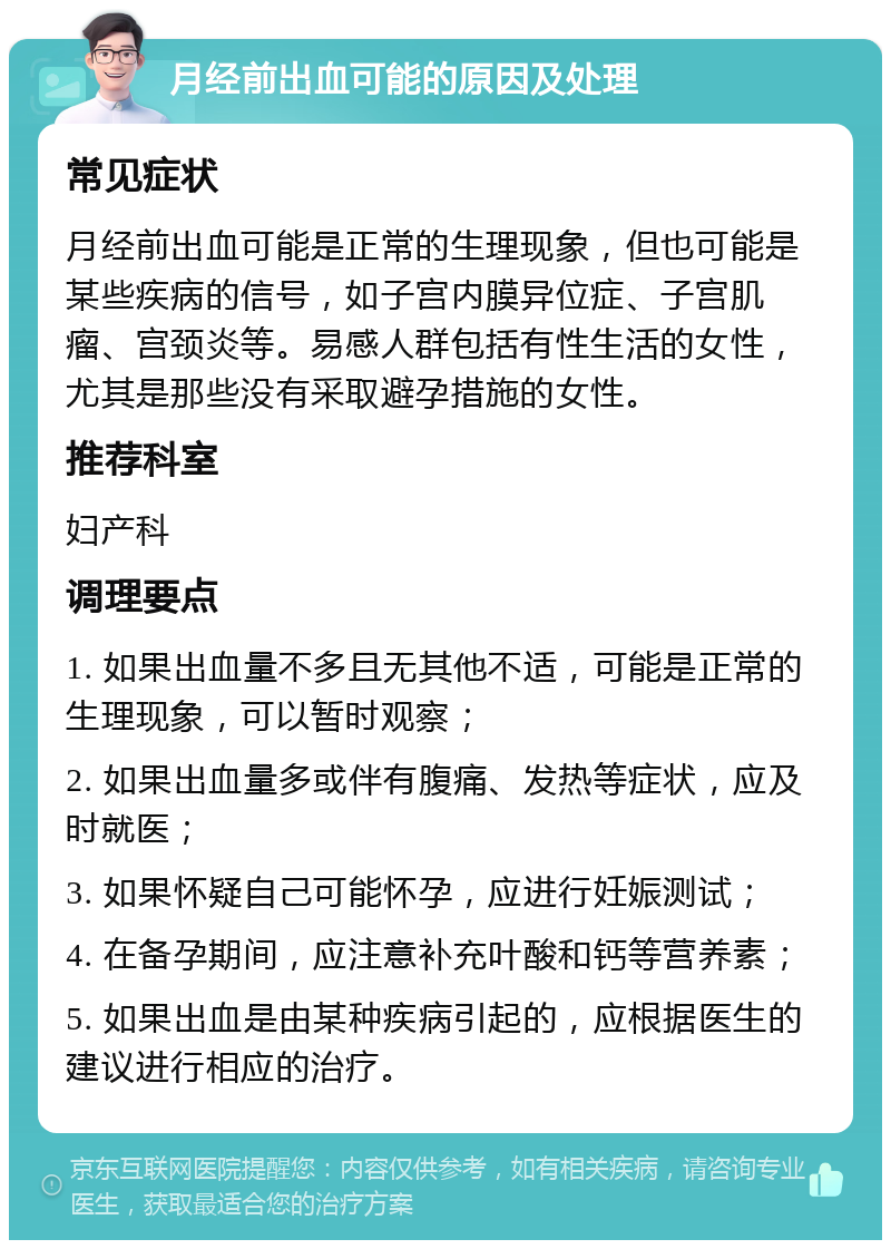 月经前出血可能的原因及处理 常见症状 月经前出血可能是正常的生理现象，但也可能是某些疾病的信号，如子宫内膜异位症、子宫肌瘤、宫颈炎等。易感人群包括有性生活的女性，尤其是那些没有采取避孕措施的女性。 推荐科室 妇产科 调理要点 1. 如果出血量不多且无其他不适，可能是正常的生理现象，可以暂时观察； 2. 如果出血量多或伴有腹痛、发热等症状，应及时就医； 3. 如果怀疑自己可能怀孕，应进行妊娠测试； 4. 在备孕期间，应注意补充叶酸和钙等营养素； 5. 如果出血是由某种疾病引起的，应根据医生的建议进行相应的治疗。