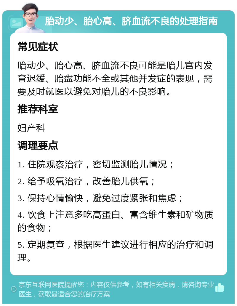 胎动少、胎心高、脐血流不良的处理指南 常见症状 胎动少、胎心高、脐血流不良可能是胎儿宫内发育迟缓、胎盘功能不全或其他并发症的表现，需要及时就医以避免对胎儿的不良影响。 推荐科室 妇产科 调理要点 1. 住院观察治疗，密切监测胎儿情况； 2. 给予吸氧治疗，改善胎儿供氧； 3. 保持心情愉快，避免过度紧张和焦虑； 4. 饮食上注意多吃高蛋白、富含维生素和矿物质的食物； 5. 定期复查，根据医生建议进行相应的治疗和调理。