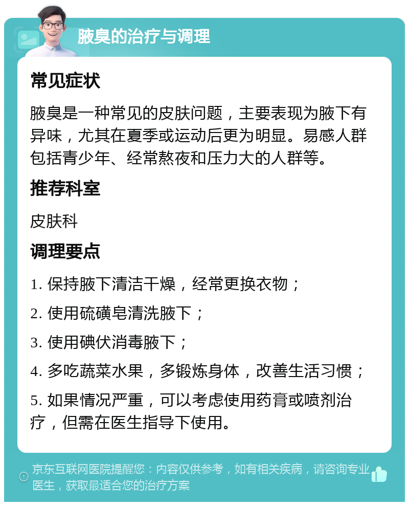 腋臭的治疗与调理 常见症状 腋臭是一种常见的皮肤问题，主要表现为腋下有异味，尤其在夏季或运动后更为明显。易感人群包括青少年、经常熬夜和压力大的人群等。 推荐科室 皮肤科 调理要点 1. 保持腋下清洁干燥，经常更换衣物； 2. 使用硫磺皂清洗腋下； 3. 使用碘伏消毒腋下； 4. 多吃蔬菜水果，多锻炼身体，改善生活习惯； 5. 如果情况严重，可以考虑使用药膏或喷剂治疗，但需在医生指导下使用。