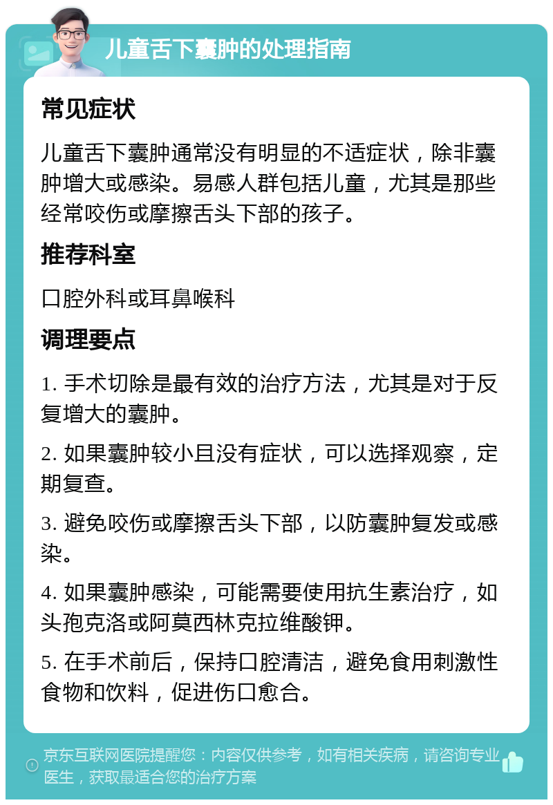 儿童舌下囊肿的处理指南 常见症状 儿童舌下囊肿通常没有明显的不适症状，除非囊肿增大或感染。易感人群包括儿童，尤其是那些经常咬伤或摩擦舌头下部的孩子。 推荐科室 口腔外科或耳鼻喉科 调理要点 1. 手术切除是最有效的治疗方法，尤其是对于反复增大的囊肿。 2. 如果囊肿较小且没有症状，可以选择观察，定期复查。 3. 避免咬伤或摩擦舌头下部，以防囊肿复发或感染。 4. 如果囊肿感染，可能需要使用抗生素治疗，如头孢克洛或阿莫西林克拉维酸钾。 5. 在手术前后，保持口腔清洁，避免食用刺激性食物和饮料，促进伤口愈合。