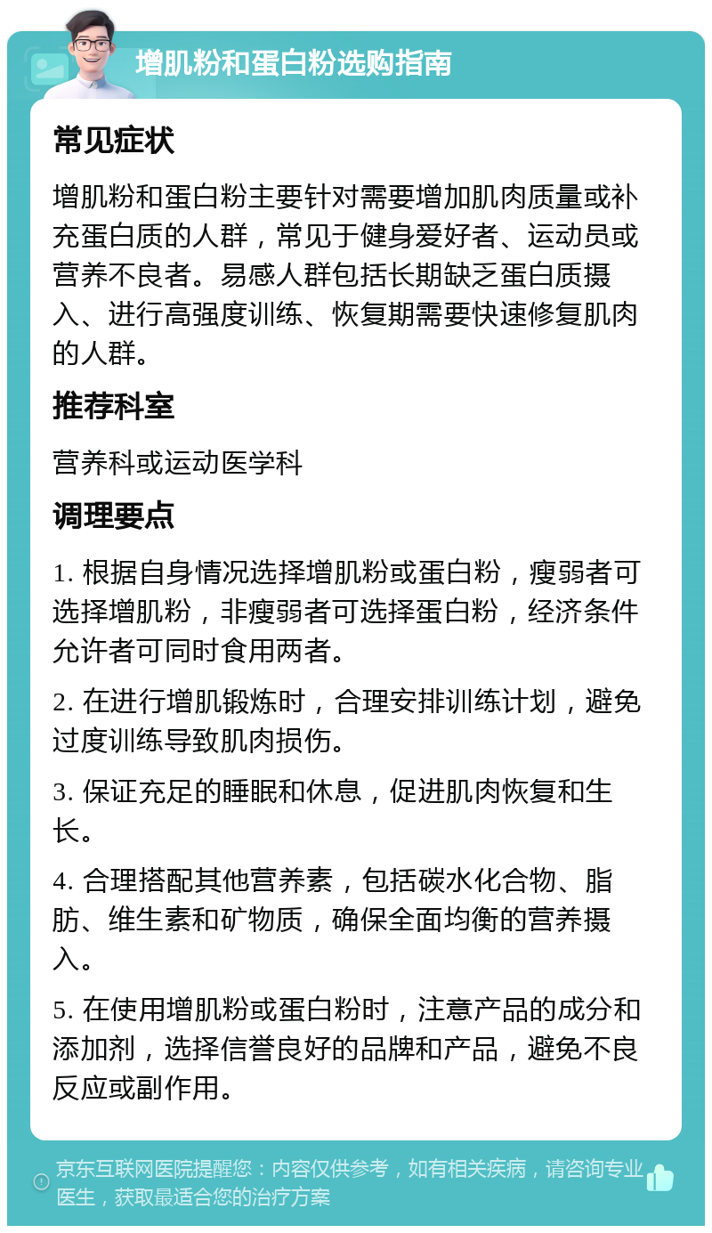 增肌粉和蛋白粉选购指南 常见症状 增肌粉和蛋白粉主要针对需要增加肌肉质量或补充蛋白质的人群，常见于健身爱好者、运动员或营养不良者。易感人群包括长期缺乏蛋白质摄入、进行高强度训练、恢复期需要快速修复肌肉的人群。 推荐科室 营养科或运动医学科 调理要点 1. 根据自身情况选择增肌粉或蛋白粉，瘦弱者可选择增肌粉，非瘦弱者可选择蛋白粉，经济条件允许者可同时食用两者。 2. 在进行增肌锻炼时，合理安排训练计划，避免过度训练导致肌肉损伤。 3. 保证充足的睡眠和休息，促进肌肉恢复和生长。 4. 合理搭配其他营养素，包括碳水化合物、脂肪、维生素和矿物质，确保全面均衡的营养摄入。 5. 在使用增肌粉或蛋白粉时，注意产品的成分和添加剂，选择信誉良好的品牌和产品，避免不良反应或副作用。